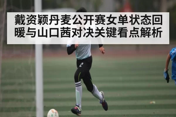 戴资颖丹麦公开赛女单状态回暖与山口茜对决关键看点解析