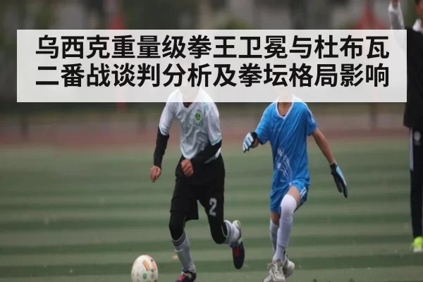 乌西克重量级拳王卫冕与杜布瓦二番战谈判分析及拳坛格局影响